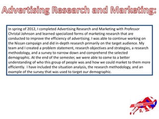 In spring of 2012, I completed Advertising Research and Marketing with Professor
Christal Johnson and learned specialized forms of marketing research that are
conducted to improve the efficiency of advertising. I was able to continue working on
the Nissan campaign and did in-depth research primarily on the target audience. My
team and I created a problem statement, research objectives and strategies, a research
methodology, and a survey to narrow down and comprehend the selected
demographic. At the end of the semester, we were able to come to a better
understanding of who this group of people was and how we could market to them more
efficiently. I have included the situation analysis, the research methodology, and an
example of the survey that was used to target our demographic.
 