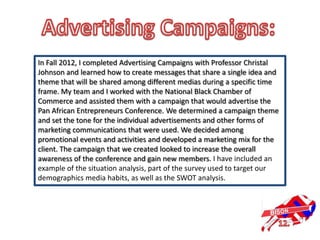 In Fall 2012, I completed Advertising Campaigns with Professor Christal
Johnson and learned how to create messages that share a single idea and
theme that will be shared among different medias during a specific time
frame. My team and I worked with the National Black Chamber of
Commerce and assisted them with a campaign that would advertise the
Pan African Entrepreneurs Conference. We determined a campaign theme
and set the tone for the individual advertisements and other forms of
marketing communications that were used. We decided among
promotional events and activities and developed a marketing mix for the
client. The campaign that we created looked to increase the overall
awareness of the conference and gain new members. I have included an
example of the situation analysis, part of the survey used to target our
demographics media habits, as well as the SWOT analysis.
 