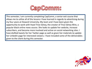 This semester, I am currently completing CapComm, a senior exit course that
allows me to utilize all of the lessons I have learned in regards to advertising during
my four years at Howard University. My team and I have been given the
opportunity to work with Hazel Trice Edney, the creator of Trice Edney Wire, a
popular black online news source. She looks to update her website, increase
subscribers, and become more involved and active on social networking sites. I
have drafted tweets for her Twitter page as well as given her materials to update
her LinkedIn page for interested viewers. I have included some of the deliverables
given to the client during this semester.
 