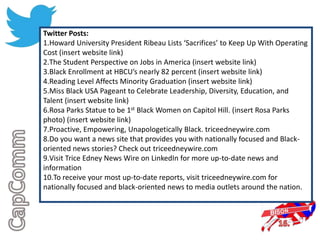 Twitter Posts:
1.Howard University President Ribeau Lists ‘Sacrifices’ to Keep Up With Operating
Cost (insert website link)
2.The Student Perspective on Jobs in America (insert website link)
3.Black Enrollment at HBCU’s nearly 82 percent (insert website link)
4.Reading Level Affects Minority Graduation (insert website link)
5.Miss Black USA Pageant to Celebrate Leadership, Diversity, Education, and
Talent (insert website link)
6.Rosa Parks Statue to be 1st Black Women on Capitol Hill. (insert Rosa Parks
photo) (insert website link)
7.Proactive, Empowering, Unapologetically Black. triceedneywire.com
8.Do you want a news site that provides you with nationally focused and Black-
oriented news stories? Check out triceedneywire.com
9.Visit Trice Edney News Wire on LinkedIn for more up-to-date news and
information
10.To receive your most up-to-date reports, visit triceedneywire.com for
nationally focused and black-oriented news to media outlets around the nation.
 