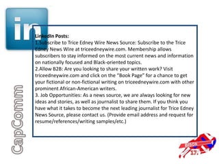 LinkedIn Posts:
1.Subscribe to Trice Edney Wire News Source: Subscribe to the Trice
Edney News Wire at triceedneywire.com. Membership allows
subscribers to stay informed on the most current news and information
on nationally focused and Black-oriented topics.
2.Allow B2B: Are you looking to share your written work? Visit
triceedneywire.com and click on the “Book Page” for a chance to get
your fictional or non-fictional writing on triceedneywire.com with other
prominent African-American writers.
3. Job Opportunities: As a news source, we are always looking for new
ideas and stories, as well as journalist to share them. If you think you
have what it takes to become the next leading journalist for Trice Edney
News Source, please contact us. (Provide email address and request for
resume/references/writing samples/etc.)
 
