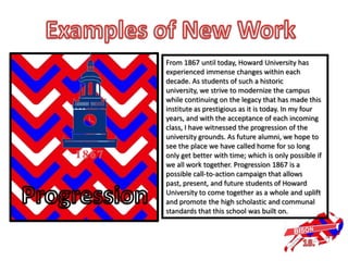 From 1867 until today, Howard University has
experienced immense changes within each
decade. As students of such a historic
university, we strive to modernize the campus
while continuing on the legacy that has made this
institute as prestigious as it is today. In my four
years, and with the acceptance of each incoming
class, I have witnessed the progression of the
university grounds. As future alumni, we hope to
see the place we have called home for so long
only get better with time; which is only possible if
we all work together. Progression 1867 is a
possible call-to-action campaign that allows
past, present, and future students of Howard
University to come together as a whole and uplift
and promote the high scholastic and communal
standards that this school was built on.
 