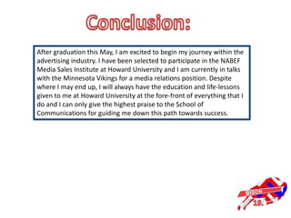 After graduation this May, I am excited to begin my journey within the
advertising industry. I have been selected to participate in the NABEF
Media Sales Institute at Howard University and I am currently in talks
with the Minnesota Vikings for a media relations position. Despite
where I may end up, I will always have the education and life-lessons
given to me at Howard University at the fore-front of everything that I
do and I can only give the highest praise to the School of
Communications for guiding me down this path towards success.
 