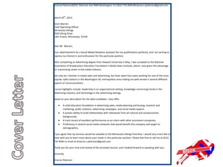 Brianna PetersonI2251 Sherman Ave NWI Washington, D.C.I612.710.4044.Ibrianna.n.peterson@gmail.com



March 20th, 2013

Kevin Warren
Chief Operating Officer
Minnesota Vikings
9520 Viking Drive
Eden Prairie, Minnesota, 55334


Dear Mr. Warren,

Your advertisement for a Social Media Relations assistant fits my qualifications perfectly, and I am writing to
express my interest in and enthusiasm for this particular position.

After completing an Advertising degree from Howard University in May, I was accepted to the National
Association of Broadcasters Education Foundation’s Media Sales Institute, where I was given the advantage
for a promising career in the media industry.

Not only am I familiar in media sales and advertising, but have spent four years working for one of the most
popular radio stations in the Washington DC metropolitan area-making me well-versed in several different
aspects of communications.

Course highlights include: leadership in an organizational setting, knowledge concerning trends in the
advertising industry, and technology in the advertising settings.

Based on your description for the ideal candidate: I also offer:

        A solid education foundation in advertising sales, media planning and buying, research and
        marketing, public relations, advertising campaigns, and social media aspects.
        A proven ability to build relationships with individuals from all cultural and socioeconomic
        backgrounds.
        A track record of excellent performances as an intern with other prominent companies.
        Proficiency in several social media networks that would benefit this company and target its
        demographics.

If you agree that my services would be valuable to the Minnesota Vikings franchise, I would very much like to
meet with you to learn more about your needs in this particular position. Please feel free to call me at (612)
710-4044 or email at brianna.n.peterson@gmail.com.

Thank you for your time and review of the enclosed resume, and I looked forward to speaking with you.

Sincerely,

Brianna Peterson
 