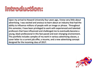 Upon my arrival to Howard University four years ago, I knew very little about
advertising. I was excited and anxious to learn about an industry that had the
ability to influence millions of people with an image or phrase. Throughout
this semester, I have been privileged to work with experienced and talented
professors that have influenced and challenged me to eventually become a
young, black professional in this fast-paced and ever-changing environment.
This portfolio includes samples of my work in various advertising classes, a
cover letter to a current job offer, a resume, and a new advertising concept
designed for the incoming class of 2017.
 
