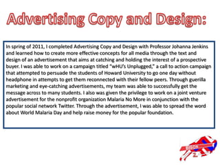 In spring of 2011, I completed Advertising Copy and Design with Professor Johanna Jenkins
and learned how to create more effective concepts for all media through the text and
design of an advertisement that aims at catching and holding the interest of a prospective
buyer. I was able to work on a campaign titled “wHU’s Unplugged,” a call to action campaign
that attempted to persuade the students of Howard University to go one day without
headphone in attempts to get them reconnected with their fellow peers. Through guerilla
marketing and eye-catching advertisements, my team was able to successfully get the
message across to many students. I also was given the privilege to work on a joint venture
advertisement for the nonprofit organization Malaria No More in conjunction with the
popular social network Twitter. Through the advertisement, I was able to spread the word
about World Malaria Day and help raise money for the popular foundation.
 