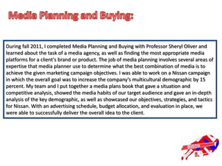 During fall 2011, I completed Media Planning and Buying with Professor Sheryl Oliver and
learned about the task of a media agency, as well as finding the most appropriate media
platforms for a client's brand or product. The job of media planning involves several areas of
expertise that media planner use to determine what the best combination of media is to
achieve the given marketing campaign objectives. I was able to work on a Nissan campaign
in which the overall goal was to increase the company’s multicultural demographic by 15
percent. My team and I put together a media plans book that gave a situation and
competitive analysis, showed the media habits of our target audience and gave an in-depth
analysis of the key demographic, as well as showcased our objectives, strategies, and tactics
for Nissan. With an advertising schedule, budget allocation, and evaluation in place, we
were able to successfully deliver the overall idea to the client.
 