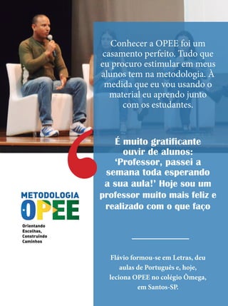 Conhecer a OPEE foi um
casamento perfeito. Tudo que
eu procuro estimular em meus
alunos tem na metodologia. À
medida que eu vou usando o
material eu aprendo junto
com os estudantes.
É muito gratificante
ouvir de alunos:
‘Professor, passei a
semana toda esperando
a sua aula!’ Hoje sou um
professor muito mais feliz e
realizado com o que faço
Flávio formou-se em Letras, deu
aulas de Português e, hoje,
leciona OPEE no colégio Ômega,
em Santos-SP.
‘
 