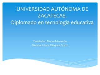 UNIVERSIDAD AUTÓNOMA DE
ZACATECAS.
Diplomado en tecnología educativa
Facilitador: Manuel Acevedo
Alumna: Liliana Vázquez Castro
 