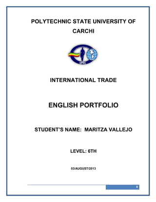 1
POLYTECHNIC STATE UNIVERSITY OF
CARCHI
INTERNATIONAL TRADE
ENGLISH PORTFOLIO
STUDENT’S NAME: MARITZA VALLEJO
LEVEL: 6TH
03/AUGUST/2013
 