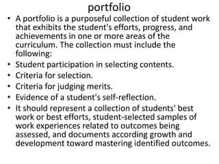 portfolio
• A portfolio is a purposeful collection of student work
that exhibits the student's efforts, progress, and
achievements in one or more areas of the
curriculum. The collection must include the
following:
• Student participation in selecting contents.
• Criteria for selection.
• Criteria for judging merits.
• Evidence of a student's self-reflection.
• It should represent a collection of students' best
work or best efforts, student-selected samples of
work experiences related to outcomes being
assessed, and documents according growth and
development toward mastering identified outcomes.
 