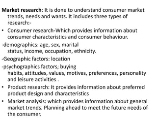Market research: It is done to understand consumer market
trends, needs and wants. It includes three types of
research:-
• Consumer research-Which provides information about
consumer characteristics and consumer behaviour.
-demographics: age, sex, marital
status, income, occupation, ethnicity.
-Geographic factors: location
-psychographics factors; buying
habits, attitudes, values, motives, preferences, personality
and leisure activities .
• Product research: It provides information about preferred
product design and characteristics
• Market analysis: which provides information about general
market trends. Planning ahead to meet the future needs of
the consumer.
 