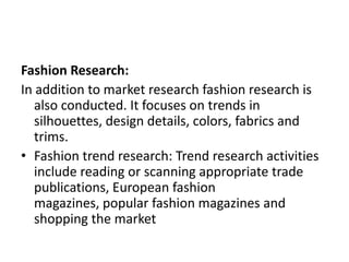 Fashion Research:
In addition to market research fashion research is
also conducted. It focuses on trends in
silhouettes, design details, colors, fabrics and
trims.
• Fashion trend research: Trend research activities
include reading or scanning appropriate trade
publications, European fashion
magazines, popular fashion magazines and
shopping the market
 