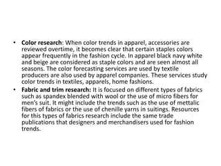 • Color research: When color trends in apparel, accessories are
reviewed overtime, it becomes clear that certain staples colors
appear frequently in the fashion cycle. In apparel black navy white
and beige are considered as staple colors and are seen almost all
seasons. The color forecasting services are used by textile
producers are also used by apparel companies. These services study
color trends in textiles, apparels, home fashions.
• Fabric and trim research: It is focused on different types of fabrics
such as spandex blended with wool or the use of micro fibers for
men’s suit. It might include the trends such as the use of mettalic
fibers of fabrics or the use of chenille yarns in suitings. Resources
for this types of fabrics research include the same trade
publications that designers and merchandisers used for fashion
trends.
 