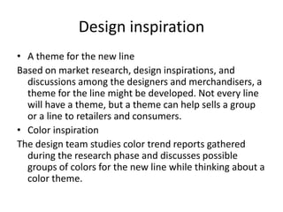 Design inspiration
• A theme for the new line
Based on market research, design inspirations, and
discussions among the designers and merchandisers, a
theme for the line might be developed. Not every line
will have a theme, but a theme can help sells a group
or a line to retailers and consumers.
• Color inspiration
The design team studies color trend reports gathered
during the research phase and discusses possible
groups of colors for the new line while thinking about a
color theme.
 