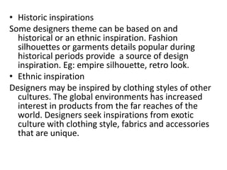 • Historic inspirations
Some designers theme can be based on and
historical or an ethnic inspiration. Fashion
silhouettes or garments details popular during
historical periods provide a source of design
inspiration. Eg: empire silhouette, retro look.
• Ethnic inspiration
Designers may be inspired by clothing styles of other
cultures. The global environments has increased
interest in products from the far reaches of the
world. Designers seek inspirations from exotic
culture with clothing style, fabrics and accessories
that are unique.
 