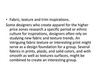 • Fabric, texture and trim inspirations.
Some designers who create apparel for the higher
price zones research a specific period or ethnic
culture for inspirations, designers often rely on
studying new fabric and texture trends. An
intriguing fabric texture or interesting print might
serve as a design foundation for a group. Several
fabrics in prints, plaids, and solid colors, and with
smooth as well as textures surfaces, might be
combined to create an interesting group.
 