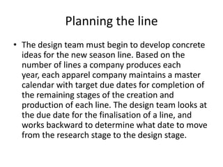 Planning the line
• The design team must begin to develop concrete
ideas for the new season line. Based on the
number of lines a company produces each
year, each apparel company maintains a master
calendar with target due dates for completion of
the remaining stages of the creation and
production of each line. The design team looks at
the due date for the finalisation of a line, and
works backward to determine what date to move
from the research stage to the design stage.
 