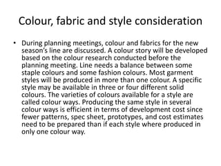 Colour, fabric and style consideration
• During planning meetings, colour and fabrics for the new
season’s line are discussed. A colour story will be developed
based on the colour research conducted before the
planning meeting. Line needs a balance between some
staple colours and some fashion colours. Most garment
styles will be produced in more than one colour. A specific
style may be available in three or four different solid
colours. The varieties of colours available for a style are
called colour ways. Producing the same style in several
colour ways is efficient in terms of development cost since
fewer patterns, spec sheet, prototypes, and cost estimates
need to be prepared than if each style where produced in
only one colour way.
 