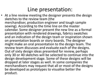 Line presentation:
• At a line review meeting the designer presents the design
sketches to the review team (the
merchandiser, production engineer and tough sample
sewing). According to the time line on the master
calendar. Some designer present the new line as a formal
presentation with rendered drawings, fabrics swatches
and an indication of the design team or inspiration shown
on presentation boards or story boards. The designer
might make an oral presentation to the design team. The
review team discusses and evaluate each of the designs.
Out of sixty design ideas presented for review, perhaps
only 30 or 40 sketches will be selected to continue into the
design development stage. Some of these designs will be
dropped at later stages as well. In some companies the
merchandisers may request that all or most of the designs
be developed as prototypes to visualise better the
product.
 
