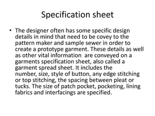 Specification sheet
• The designer often has some specific design
details in mind that need to be covey to the
pattern maker and sample sewer in order to
create a prototype garment. These details as well
as other vital information are conveyed on a
garments specification sheet, also called a
garment spread sheet. It includes the
number, size, style of button, any edge stitching
or top stitching, the spacing between pleat or
tucks. The size of patch pocket, pocketing, lining
fabrics and interfacings are specified.
 