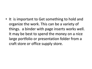 • It is important to Get something to hold and
organize the work. This can be a variety of
things. a binder with page inserts works well.
It may be best to spend the money on a nice
large portfolio or presentation folder from a
craft store or office supply store.
 