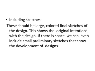 • Including sketches.
These should be large, colored final sketches of
the design. This shows the original intentions
with the design. If there is space, we can even
include small preliminary sketches that show
the development of designs.
 