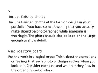5
Include finished photos
Include finished photos of the fashion design in your
portfolio if you have some. Anything that you actually
make should be photographed while someone is
wearing it. The photo should also be in color and large
enough to show detail.
6 include story board
Put the work in a logical order. Think about the emotions
or feelings that each photo or design evokes when you
look at it. Consider each one and whether they flow in
the order of a sort of story.
 