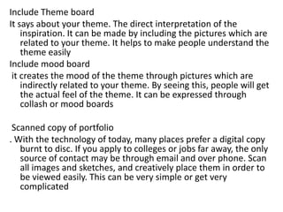 Include Theme board
It says about your theme. The direct interpretation of the
inspiration. It can be made by including the pictures which are
related to your theme. It helps to make people understand the
theme easily
Include mood board
it creates the mood of the theme through pictures which are
indirectly related to your theme. By seeing this, people will get
the actual feel of the theme. It can be expressed through
collash or mood boards
Scanned copy of portfolio
. With the technology of today, many places prefer a digital copy
burnt to disc. If you apply to colleges or jobs far away, the only
source of contact may be through email and over phone. Scan
all images and sketches, and creatively place them in order to
be viewed easily. This can be very simple or get very
complicated
 