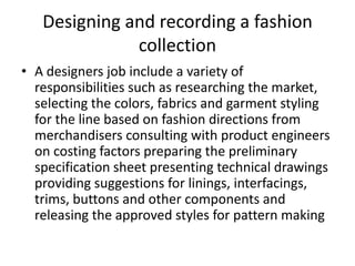 Designing and recording a fashion
collection
• A designers job include a variety of
responsibilities such as researching the market,
selecting the colors, fabrics and garment styling
for the line based on fashion directions from
merchandisers consulting with product engineers
on costing factors preparing the preliminary
specification sheet presenting technical drawings
providing suggestions for linings, interfacings,
trims, buttons and other components and
releasing the approved styles for pattern making
 