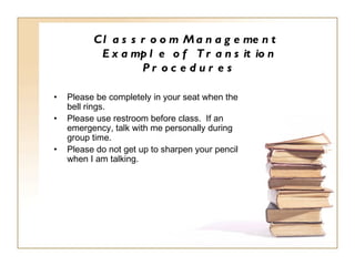 Classroom Management  Example of Transition Procedures Please be completely in your seat when the bell rings. Please use restroom before class.  If an emergency, talk with me personally during group time.  Please do not get up to sharpen your pencil when I am talking. 