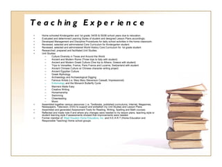Teaching Experience Home schooled Kindergarten and 1st grade, 04/05 & 05/06 school years due to relocation. Evaluated and determined Learning Styles of student and designed Lesson Plans accordingly. Developed Management and Discipline Procedures for daily school activities in the home classroom. Reviewed, selected and administered Core Curriculum for Kindergarten student. Reviewed, selected and administered World History Core Curriculum for 1st grade student. Researched, prepared and facilitated Unit Studies. Unit Studies: Culture Diversity in Texas and Around the World  Ancient and Modern Rome (Three trips to Italy with student)  Ancient and Modern Greek Culture (One trip to Athens, Greece with student) Trips to Versailles, France, Paris France and Lucerne, Switzerland with student Ancient Chinese Culture w/ Chinese character writing project Ancient Egyptian Culture Greek Mythology Archaeology and Archaeological Digging  Famous Artists (i.e. Mary  Mary Stevenson Cassatt , Impressionist) Entomology  and the Monarch Butterfly Cycle Manners Made Easy Creative Writing Horsemanship Swimming Cheerleading  Music Assembled together various resources (.i.e. Textbooks, published curriculums, Internet, Magazines, Newspapers, Television, DVD) to support and embellish my Unit Studies and Lesson Plans. Assembled and generated Assessment Tests for Reading, Writing, Spelling and Math courses. Reflected and made note if and where any changes were needed to my lesson plans, teaching style or student learning style if assessments showed that improvements were needed. Former member of:  West Houston Home Educators, Inc.  and H.E.A.R.T (Home Education and Responsible Teaching) Home school groups. 