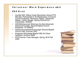 Volunteer Work Experience with Children   Humble ISD, Willow Creek Elementary School PTA Member: Participated in Art Masterpiece, Everyone Counts Programs, Workroom Helper, Classroom Helper, Library Reader, Spring Carnival Co-Coordinator. 2006/07 AWANA(Approved Workman Are Not Ashamed) Classroom Leader, Second Baptist Church, Kingwood, TX 2006/07 Classroom Assistant/Encourager Second Baptist Church VBS, Summer 2007 Kingwood Woodridge Baptist VBS Art Class Assistant, Summer 2006 FFPS Soccer Team Manager, Spring ’06 & Fall 2006 