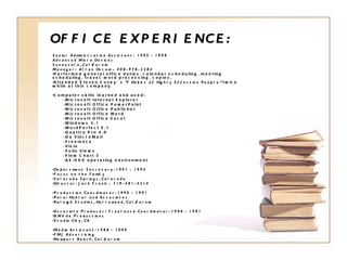 OFFICE EXPERIENCE: Senior Administrative Assistant:  1995 - 1998 Advanced Micro Devices Sunnyvale, California Manager:  Allan Ovrom - 408-978-2284 Performed general office duties, calendar scheduling, meeting scheduling, travel, word processing, copies. Attended Steven Covey’s  “7 Habits of Highly Effective People.”  twice while at this company. Computer skills learned and used: Microsoft Internet Explorer Microsoft Office PowerPoint Microsoft Office Publisher Microsoft Office Word Microsoft Office Excel Windows 3.1 WordPerfect 5.1 Quattro Pro 4.0 Da Vinci eMail Freelance Visio Folio Views Flow Chart 3 AS/400 operating environment Department Secretary: 1991 - 1994 Focus on the Family  Colorado Springs, Colorado  Director: Jack Frank - 719-481-4214 Production Coordinator: 1990 - 1991 Palo/Haklar and Associates  Raleigh Studios, Hollywood, California  Associate Producer/Freelance Coordinator: 1990 - 1991  B.Wilde Productions  Studio City, CA Media Assistant: 1988 - 1990 FMJ Advertising Newport Beach, California 