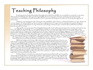 Teaching Philosophy In writing my teaching philosophy, I thought about what I would like to accomplish as a teacher in my class.  Among the first things were the expected, yet highly desired outcomes; A warm, nurturing and safe learning environment, an atmosphere that lends itself to free cooperative thinking, and a milieu of creativity through social interaction. However, my initial goal in the classroom is to establish a place that an individual student can earn, show and receive respect.  Every student can learn and has a right to learn in a open and accepting environment. I hope to provide that type of atmosphere for my students in providing continued open communication with them and their parents as part of a team. Among the many aspects of teaching that I enjoy the most is the opportunity to be creative and express my love of English to my students. To accomplish this, I draw on various fresh approaches to learning. I like using creative dramatic techniques like having the students wear homemade white sheet Togas over their clothes and eat grapes while sitting on the grass as they take turns reading  Julius Caesar by William Shakespeare . Or, to build interest in a unit study on  The Scarlet Letter , I could surprise the student and come in wearing an old brown robe, a hood covering my head and a large letter “A” sewed on the front of the robe.  Then, I would darken  the classroom and begin reading by candlelight or lantern.  After reading for a while myself,  I would hand it over to the students to continue the reading activity. With my background being in film, television and radio production, I love to use  multi-media in many of my assignments. For example, to help build the students interest in  classic Greek Mythology, I could use small clips (adhering to copyright laws and school  guidelines) from current movies that are popular with the students like the motion picture  Eragon  or the CW’s  Smallville.  Then, lead the class in a discussion of any similarities and  differences that classical Greek Mythology may have to modern day Mythology. Then,  they could break up into small cooperative groups to allow students the opportunity to use  their individual learning styles as they discuss and construct an outline for writing their own  myth, later to be presented to the class. I believe that as a teacher, it is important to present students with various modes  of learning and help them as individuals to obtain a life-long love of learning. I myself also  need to be persistent in my own growth in learning. In order to enhance and continue my  knowledge of English, I find it essential to attend Continued Educational classes in my  field and sharing that learned knowledge with my students. 