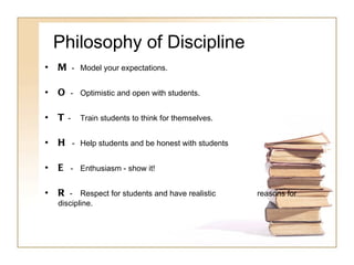 Philosophy of Discipline M  -  Model your expectations.  O  -  Optimistic and open with students. T  -  Train students to think for themselves. H  -  Help students and be honest with students E  -  Enthusiasm - show it! R  -  Respect for students and have realistic  reasons for discipline. 