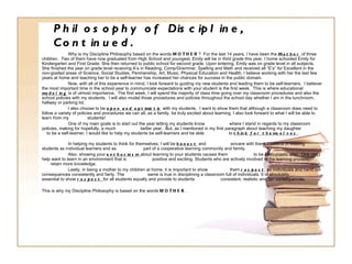 Philosophy of Discipline, Continued. Why is my Discipline Philosophy based on the words  MOTHER ?  For the last 14 years, I have been the  Mother  of three children.  Two of them have now graduated from High School and youngest, Emily will be in third grade this year. I home schooled Emily for Kindergarten and First Grade. She then returned to public school for second grade. Upon entering, Emily was on grade level in all subjects.  She finished the year on grade level receiving A’s in Reading, Comp/Grammar, Spelling and Math and received all “E’s” for Excellent in the non-graded areas of Science, Social Studies, Penmanship, Art, Music, Physical Education and Health. I believe working with her the last few years at home and teaching her to be a self-learner has increased her chances for success in the public domain.  Now, with all of this experience in mind, I look forward to guiding my new students and leading them to be self-learners.  I believer the most important time in the school year to communicate expectations with your student is the first week.  This is where educational   modeling  is of utmost importance.  The first week, I will spend the majority of class time going over my classroom procedures and also the school policies with my students.  I will also model those procedures and policies throughout the school day whether I am in the lunchroom, hallway or parking lot. I also choose to be  open and optimistic  with my students.  I want to show them that although a classroom does need to follow a variety of policies and procedures we can all, as a family, be truly excited about learning. I also look forward to what I will be able to learn from my  students! One of my main goals is to start out the year letting my students know  where I stand in regards to my classroom policies, making for hopefully, a much  better year.  But, as I mentioned in my first paragraph about teaching my daughter  to be a self-learner, I would like to help my students be self-learners and be able  to  think for themselves . In helping my students to think for themselves, I will be  honest  and  sincere with them. I believe in treating students as individual learners and as  part of a cooperative learning community and family. Also, showing your  enthusiasm  about learning to your students causes them  to be enthusiastic also.  One can’t help want to learn in an environment that is  positive and exciting. Students who are actively involved in the learning process  retain more knowledge. Lastly, in being a mother to my children at home, it is important to show  them  respect   as individuals and hand out consequences consistently and fairly. The  same is true in disciplining a classroom full of individuals. It is absolutely  essential to show  respect  for all students equally and provide to students  consistent, realistic and fair consequences. This is why my Discipline Philosophy is based on the words  MOTHER . 