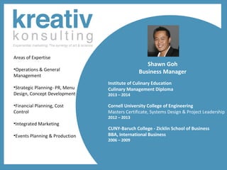 Areas of Expertise

Shawn Goh
Business Manager

•Operations & General
Management
•Strategic Planning- PR, Menu
Design, Concept Development
•Financial Planning, Cost
Control
•Integrated Marketing
•Events Planning & Production

Institute of Culinary Education
Culinary Management Diploma
2013 – 2014

Cornell University College of Engineering
Masters Certificate, Systems Design & Project Leadership
2012 – 2013

CUNY-Baruch College - Zicklin School of Business
BBA, International Business
2006 – 2009

 