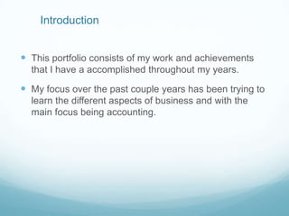 Introduction
 This portfolio consists of my work and achievements
that I have a accomplished throughout my years.

 My focus over the past couple years has been trying to
learn the different aspects of business and with the
main focus being accounting.

 