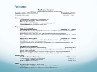 Resume
Zachary Kasper
(616) 477-8300 Ÿ
kasperz@northwood.edu
School Address (Thru 5/20/14)
Permanent Address
2717 Scott St.
1507 146th Ave
Midland, MI 49323
Dorr, MI 49323
Education
Northwood University – Midland, MI
Bachelor of Business Administration
Major: Accounting
Cumulative GPA: 3.4/4.0
Major GPA: 3.0/4.0
Scholarships: Freedom Scholarship
Experience
City Of Wyoming
Summer Maintenance
Summer 2012-2013
·
Each task that was completed, demanded excellent communication and the
ability to work as a team
·
Required a quick learner and the ability to work independently
·
Fast paced job that requires efficiency in order to complete the job in a timely
manner
·
·
·

·
·
·

Officiating Basketball
Summer 2012-2013
Ability to take criticism on all of the calls I made throughout games
Confidence in every call that I made
Ability to explain in depth every event that has happened throughout the
game
Metro Health Hospital
Volunteer in Finance Department
Summer 2011
Demonstrated professionalism and strong communication with coworkers to
assist them on tasks.
Maintained and inputted invoices and organized documents by filing.
Mastered the Microsoft functions such as Word and Excel.

Leadership
Student Alumni Network
Northwood Men’s JV Basketball
·
Team Captain two years
National Honor Society
Skills
·
Hard worker and very dedicated.
·
Ability to take criticism and learn from my mistakes.
·
Developed the ability to lead and encourage others.

2012-present
2011-2013
2009-2011

 