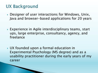 Two decades of user-centered design utilizing broad expertise in research, design and evaluation 
Emphasis on Browser-based and Windows-based enterprise-level applications 
Working within Agile and interdisciplinary teams, start ups, large enterprise, consultancy, agency, and freelance 
Founded upon research design methodology in Experimental Cognitive Psychology (MS degree)  