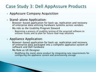 Dell Advanced Infrastructure Manager 
◦Company acquired by Dell 
◦Browser-based application to manage data center infrastructure (e.g., unified resource management, disaster recovery, failover protection and workload migration) 
My Role 
oUsability Program Steward of the acquisition 
Challenges 
◦Execute on a usability plan at a tactical and strategic level to alleviate usability problems and to refactor it into the Dell Enterprise family of products and brand  