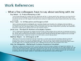 What a few colleagues have to say about working with me 
◦Ray Hebert –Sr. Product Marketing at Dell 
“As the Product Manager for a product that has a dated look and feel, it is always good to have someone on your team that hasthe experience and knowledge to lead the development of a new User Interface with an eye towards making the product more intuitive for the end user. Karl stepped in and took control, without his leadership the product would not be half as user friendly as it is now.” 
◦Brian Taylor –Sr. UX Researcher and Designer at Dell 
“Karl is a talented and highly knowledgeable user experience designer and researcher. As a colleague, Karl was skillful at developing and executing a user research strategy, interpreting the results, and creating impressive designs and well-thought out research read-outs. We worked together on several programs Dell, and I always enjoyed Karl's passionate and collaborative approach to improving the usability of even the most complex products.” 
◦Jenny Loza–Principal UX Architect at Eucalyptus Systems 
“Karl is a dedicated and passionate UX designer who works hard to achieve designs that are both easy to implement and easy to use. He works well in collaborative atmospheres and has an easygoing personality that makes him a pleasure to be around everyday. He was able to quickly grasp the intricacies of designing for a complex technology like RAID storage and turn out simpleyet meaningful designs. I would not hesitate to hire Karl to work on any UX design project.” 
◦Matthew Weprin–Sr. UX Designer at HP 
“Working at LSI (and prior at Prudential) with Karl I found him as a person with great skills and deep proficiency of UX and Human Factors. Karl is one of the most valuable people I have ever met and the second organization working with Karl. Insightful, result driven, user oriented and efficient designer -that's him! Loyal, honest, precise and great team player whom you can always trust. It's amazing to work with such a wonderful person and I was lucky enough to do so twice.” 
◦Amy Van Wyngarden–Marketing & Customer Experience Consultant 
“Working in a startup environment with Karl, I saw him deal very well with change, ambiguity, and aggressive deadlines. No matter how challenging the situation, Karl remained composed, professional and committed. And, he readily stepped up to take on more work and responsibilities. Regarding his approach to his work, he was very methodical and thorough despite the time constraints. The end results were always solid and based in sound UI principles. Karl is a great communicator and collaborator so working with him was always a pleasure. I would welcome the opportunity to work with Karl again.” 