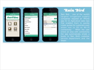 Rain Bird
Rain Bird,
one of the world’s
largest irrigation supply
companies required an iPhone
app for it’s Agriculture sales reps
that enabled them to quickly
create quotes for customers even
when not in 3G or Wi-Fi
connectivity.
When the user
enters an area with connectivity
the app automatically emails a
quote to Rain Bird’s customer
service department and the
dealer.

!

 