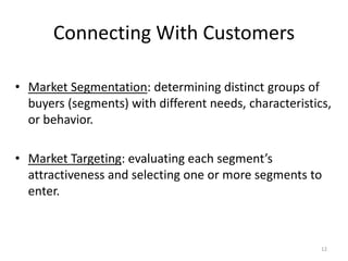 Connecting With Customers
• Market Segmentation: determining distinct groups of
buyers (segments) with different needs, characteristics,
or behavior.
• Market Targeting: evaluating each segment’s
attractiveness and selecting one or more segments to
enter.

12

 