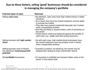 Due to these factors, selling ‘good’ businesses should be considered
in managing the company’s portfolio
Potential types of sales

Rationale

Selling cash cows

 definition, cash cows have high market shares in stable
By
industries
 a result, they have low market headroom and low ability
As
to surprise the market

They also may present substantial downside risk if market
share unexpectedly declines
 they are likely to impose hidden costs of ownership on
And
the parent

These factors need to be balanced against the benefits of
cash cows, e.g., stable cash flow during downturns

Selling business with high market
share

 with cash cows, high-market-share businesses have
As
low market headroom and may present a risk if market
share unexpectedly declines

Selling business even if industry
has significant remaining growth
potential

growth is positive, but declining, the market may be
If
disappointed, leading to lower shareholder returns

Sell profitable businesses

a business is profitable but imposes hidden costs on the
If
parent, it may require sale

DCO-ZZU43320040728sushPP1

41

Source: Proactive Divestiture: Selling ‘Good’ Businesses, Lee Dranikoff, Tim Koller, Sam Lee, Becca O’Brien, Antoon Schneider, Brian Williams

 