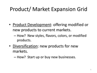 Product/ Market Expansion Grid
• Product Development: offering modified or
new products to current markets.
– How? New styles, flavors, colors, or modified
products.

• Diversification: new products for new
markets.
– How? Start up or buy new businesses.

9

 