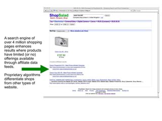 A search engine of
over 4 million shopping
pages enhances
results where products
have limited (or no)
offerings available
through affiliate data
feeds.
Proprietary algorithms
differentiate shops
from other types of
website.
 