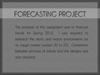 FORECASTING PROJECT
The purpose of this assignment was to forecast
trends for Spring 2010.    I was required to
research the micro and macro environments for
my target market (women 20 to 25). Correlation
between pictures of nature and the designs was
also required.
 