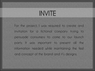 INVITE
For the project, I was required to create and
invitation for a fictional company trying to
persuade consumers to come to our launch
party. It was important to present all the
information needed while maintaining the feel
and concept of the brand and it’s designs.
 